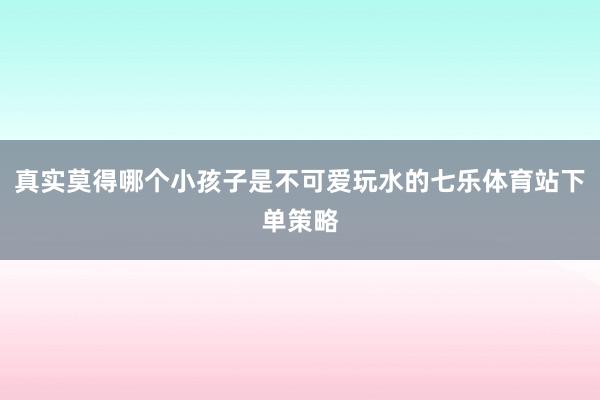 真实莫得哪个小孩子是不可爱玩水的七乐体育站下单策略