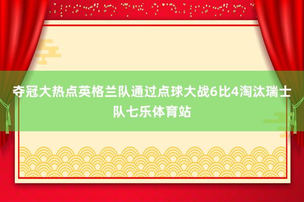 夺冠大热点英格兰队通过点球大战6比4淘汰瑞士队七乐体育站