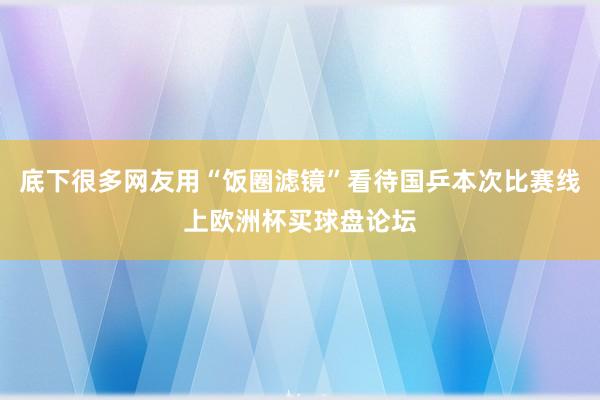 底下很多网友用“饭圈滤镜”看待国乒本次比赛线上欧洲杯买球盘论坛