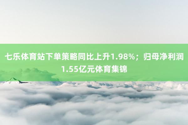 七乐体育站下单策略同比上升1.98%；归母净利润1.55亿元体育集锦