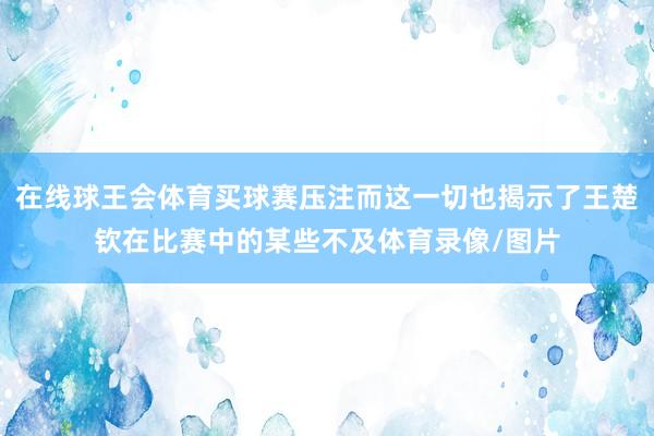 在线球王会体育买球赛压注而这一切也揭示了王楚钦在比赛中的某些不及体育录像/图片