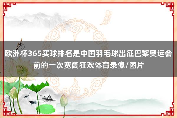 欧洲杯365买球排名是中国羽毛球出征巴黎奥运会前的一次宽阔狂欢体育录像/图片