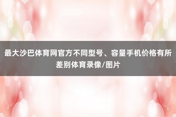 最大沙巴体育网官方不同型号、容量手机价格有所差别体育录像/图片