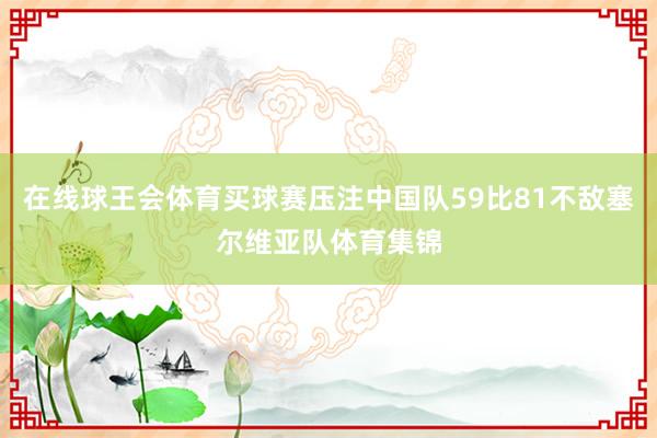 在线球王会体育买球赛压注中国队59比81不敌塞尔维亚队体育集锦