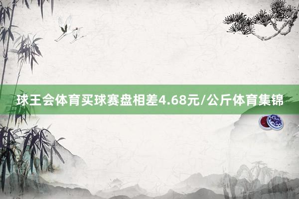 球王会体育买球赛盘相差4.68元/公斤体育集锦