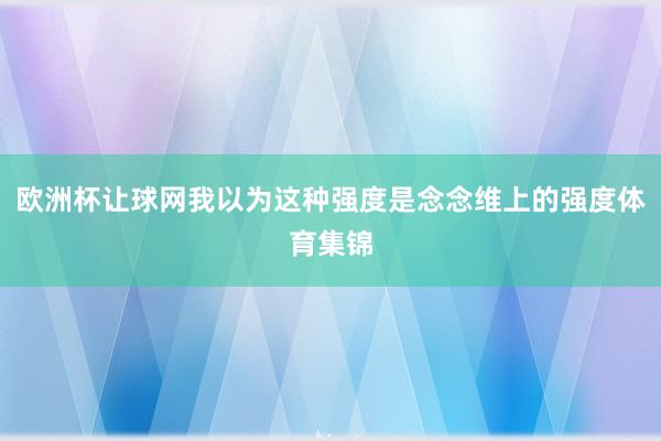 欧洲杯让球网我以为这种强度是念念维上的强度体育集锦