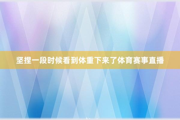 坚捏一段时候看到体重下来了体育赛事直播