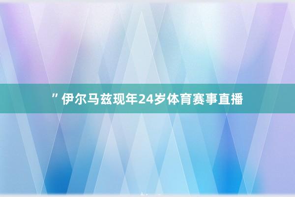 ”伊尔马兹现年24岁体育赛事直播