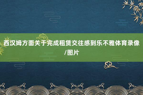 西汉姆方面关于完成租赁交往感到乐不雅体育录像/图片