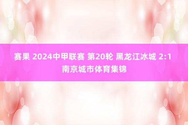 赛果 2024中甲联赛 第20轮 黑龙江冰城 2:1 南京城市体育集锦