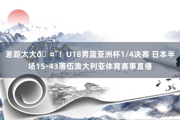 差距太大🤯！U18男篮亚洲杯1/4决赛 日本半场15-43落伍澳大利亚体育赛事直播