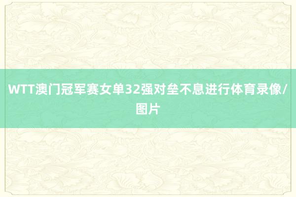 WTT澳门冠军赛女单32强对垒不息进行体育录像/图片