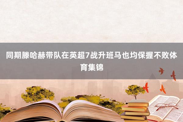 同期滕哈赫带队在英超7战升班马也均保握不败体育集锦