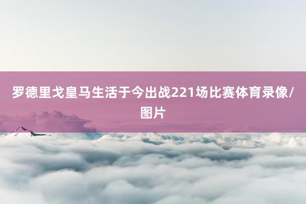 罗德里戈皇马生活于今出战221场比赛体育录像/图片