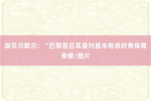 埃贝尔默示：“巴黎圣日耳曼对基米希感好奇体育录像/图片