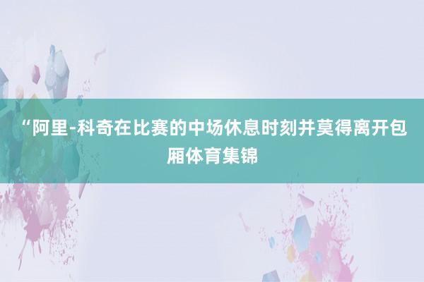 “阿里-科奇在比赛的中场休息时刻并莫得离开包厢体育集锦