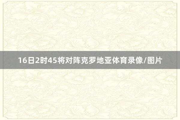 16日2时45将对阵克罗地亚体育录像/图片