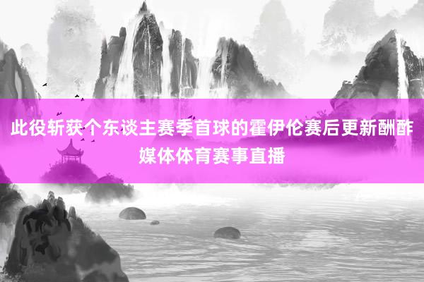 此役斩获个东谈主赛季首球的霍伊伦赛后更新酬酢媒体体育赛事直播