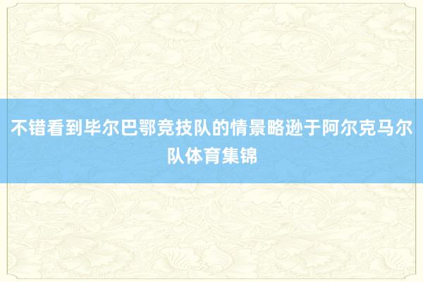 不错看到毕尔巴鄂竞技队的情景略逊于阿尔克马尔队体育集锦