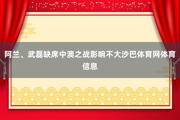 阿兰、武磊缺席中澳之战影响不大沙巴体育网体育信息