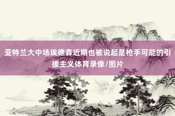 亚特兰大中场埃德森近期也被说起是枪手可能的引援主义体育录像/图片