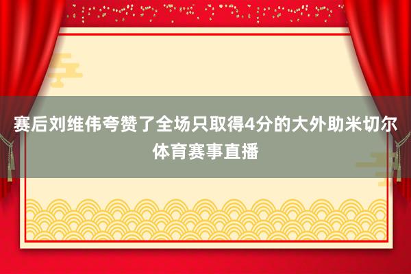 赛后刘维伟夸赞了全场只取得4分的大外助米切尔体育赛事直播